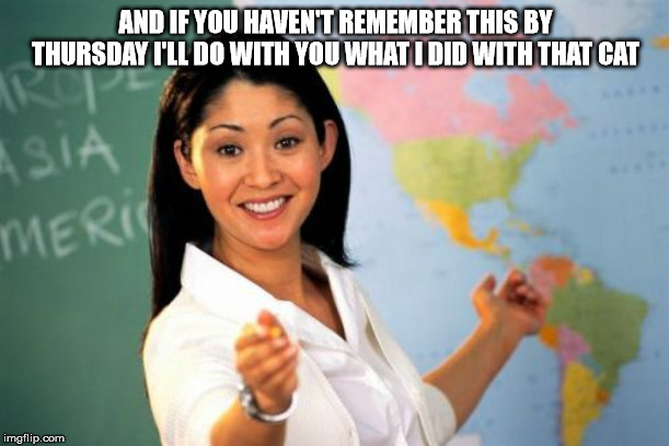 Unhelpful High School Teacher Meme | AND IF YOU HAVEN'T REMEMBER THIS BY THURSDAY I'LL DO WITH YOU WHAT I DID WITH THAT CAT | image tagged in memes,unhelpful high school teacher | made w/ Imgflip meme maker