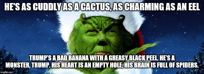 Trump as the Grinch | HE'S AS CUDDLY AS A CACTUS, AS CHARMING AS AN EEL; TRUMP'S A BAD BANANA WITH A GREASY BLACK PEEL. HE'S A MONSTER, TRUMP. HIS HEART IS AN EMPTY HOLE, HIS BRAIN IS FULL OF SPIDERS. | image tagged in trump as the grinch | made w/ Imgflip meme maker