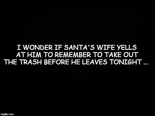 Black background | I WONDER IF SANTA'S WIFE YELLS AT HIM TO REMEMBER TO TAKE OUT THE TRASH BEFORE HE LEAVES TONIGHT ... | image tagged in black background | made w/ Imgflip meme maker