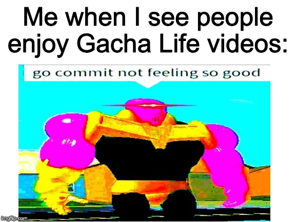 I despise Gacha Life videos | Me when I see people enjoy Gacha Life videos: | image tagged in blank white template,go commit die | made w/ Imgflip meme maker