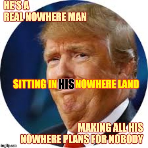 Nowhere Man Please Listen | HE'S A REAL NOWHERE MAN; SITTING IN HIS NOWHERE LAND; HIS; MAKING ALL HIS NOWHERE PLANS FOR NOBODY | image tagged in trump stupid face jowls,trump unfit unqualified dangerous,liar in chief,middle of nowhere,memes,impeached | made w/ Imgflip meme maker
