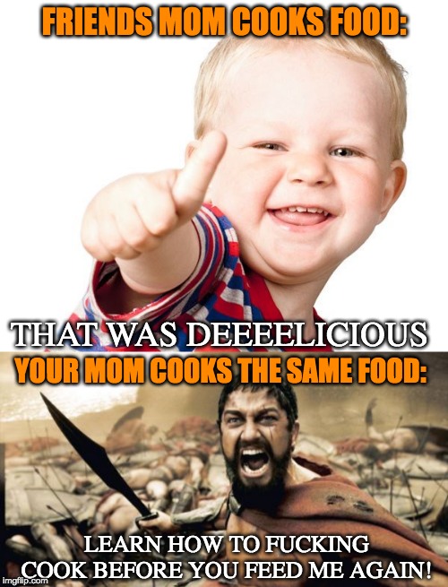 It happens every time.. | FRIENDS MOM COOKS FOOD:; THAT WAS DEEEELICIOUS; YOUR MOM COOKS THE SAME FOOD:; LEARN HOW TO FUCKING COOK BEFORE YOU FEED ME AGAIN! | image tagged in thumbs up kid,this is sparta,sparta leonidas,memes,funny,food | made w/ Imgflip meme maker