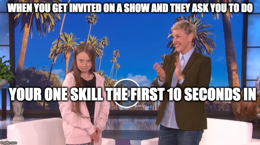 WHEN YOU GET INVITED ON A SHOW AND THEY ASK YOU TO DO; YOUR ONE SKILL THE FIRST 10 SECONDS IN | image tagged in greta,ellen degeneres | made w/ Imgflip meme maker