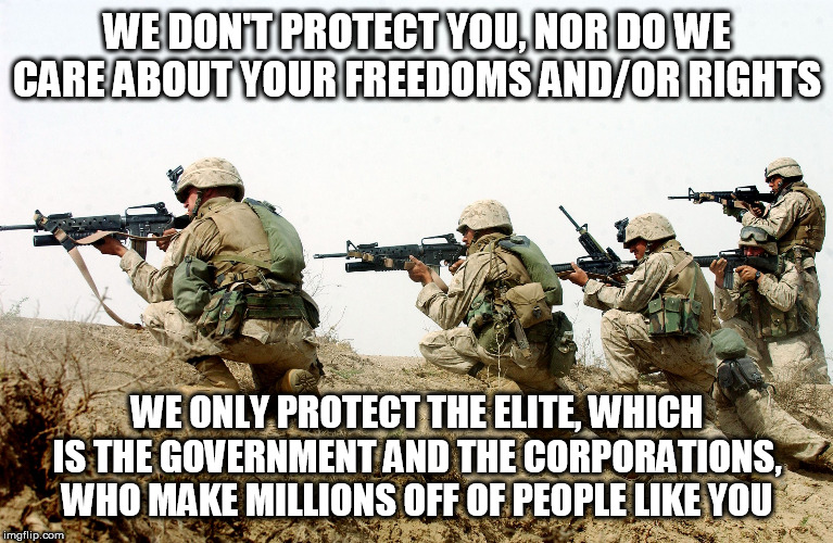 Pretty much sums up the military and the police both | WE DON'T PROTECT YOU, NOR DO WE CARE ABOUT YOUR FREEDOMS AND/OR RIGHTS; WE ONLY PROTECT THE ELITE, WHICH IS THE GOVERNMENT AND THE CORPORATIONS, WHO MAKE MILLIONS OFF OF PEOPLE LIKE YOU | image tagged in soldiers,miltary,police,cops,government,elite | made w/ Imgflip meme maker
