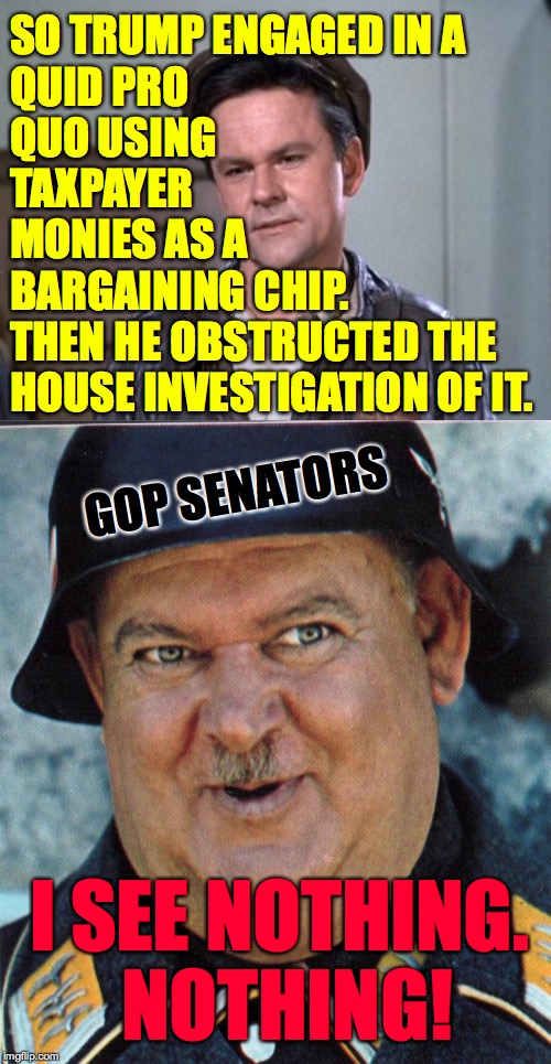 Stalag D.C. | SO TRUMP ENGAGED IN A
QUID PRO
QUO USING
TAXPAYER
MONIES AS A
BARGAINING CHIP. THEN HE OBSTRUCTED THE HOUSE INVESTIGATION OF IT. GOP SENATORS; I SEE NOTHING.  NOTHING! | image tagged in seageant schultz,robert hogan,memes,trump impeachment | made w/ Imgflip meme maker