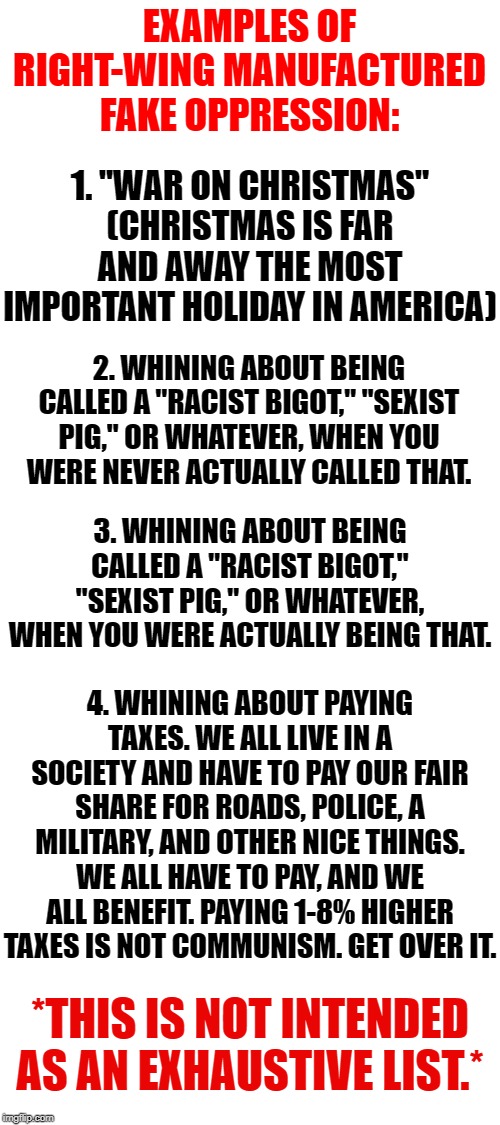 Examples of Right-wing manufactured fake oppression, pt. I | EXAMPLES OF RIGHT-WING MANUFACTURED FAKE OPPRESSION:; 1. "WAR ON CHRISTMAS" (CHRISTMAS IS FAR AND AWAY THE MOST IMPORTANT HOLIDAY IN AMERICA); 2. WHINING ABOUT BEING CALLED A "RACIST BIGOT," "SEXIST PIG," OR WHATEVER, WHEN YOU WERE NEVER ACTUALLY CALLED THAT. 3. WHINING ABOUT BEING CALLED A "RACIST BIGOT," "SEXIST PIG," OR WHATEVER, WHEN YOU WERE ACTUALLY BEING THAT. 4. WHINING ABOUT PAYING TAXES. WE ALL LIVE IN A SOCIETY AND HAVE TO PAY OUR FAIR SHARE FOR ROADS, POLICE, A MILITARY, AND OTHER NICE THINGS. WE ALL HAVE TO PAY, AND WE ALL BENEFIT. PAYING 1-8% HIGHER TAXES IS NOT COMMUNISM. GET OVER IT. *THIS IS NOT INTENDED AS AN EXHAUSTIVE LIST.* | image tagged in blank white template,oppression,right wing,political correctness,taxes,war on christmas | made w/ Imgflip meme maker