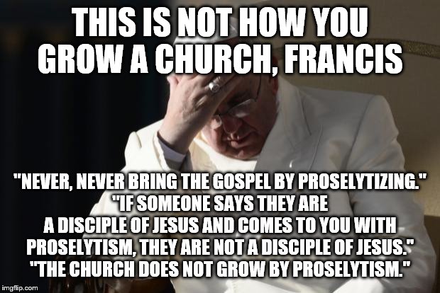 Pope Francis Facepalm | THIS IS NOT HOW YOU GROW A CHURCH, FRANCIS; "NEVER, NEVER BRING THE GOSPEL BY PROSELYTIZING."
"IF SOMEONE SAYS THEY ARE A DISCIPLE OF JESUS AND COMES TO YOU WITH PROSELYTISM, THEY ARE NOT A DISCIPLE OF JESUS."
"THE CHURCH DOES NOT GROW BY PROSELYTISM." | image tagged in pope francis facepalm | made w/ Imgflip meme maker