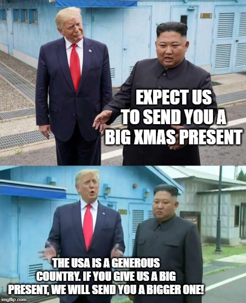 Trump & Kim Jong Un | EXPECT US TO SEND YOU A BIG XMAS PRESENT; THE USA IS A GENEROUS COUNTRY. IF YOU GIVE US A BIG PRESENT, WE WILL SEND YOU A BIGGER ONE! | image tagged in trump  kim jong un | made w/ Imgflip meme maker