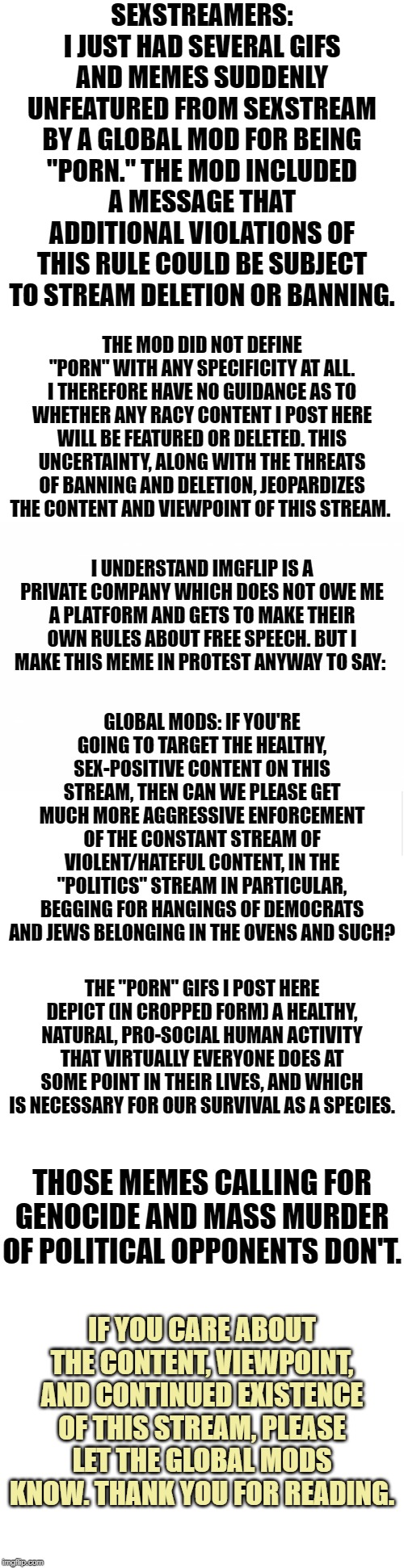 A protest. | SEXSTREAMERS: I JUST HAD SEVERAL GIFS AND MEMES SUDDENLY UNFEATURED FROM SEXSTREAM BY A GLOBAL MOD FOR BEING "PORN." THE MOD INCLUDED A MESSAGE THAT ADDITIONAL VIOLATIONS OF THIS RULE COULD BE SUBJECT TO STREAM DELETION OR BANNING. THE MOD DID NOT DEFINE "PORN" WITH ANY SPECIFICITY AT ALL. I THEREFORE HAVE NO GUIDANCE AS TO WHETHER ANY RACY CONTENT I POST HERE WILL BE FEATURED OR DELETED. THIS UNCERTAINTY, ALONG WITH THE THREATS OF BANNING AND DELETION, JEOPARDIZES THE CONTENT AND VIEWPOINT OF THIS STREAM. I UNDERSTAND IMGFLIP IS A PRIVATE COMPANY WHICH DOES NOT OWE ME A PLATFORM AND GETS TO MAKE THEIR OWN RULES ABOUT FREE SPEECH. BUT I MAKE THIS MEME IN PROTEST ANYWAY TO SAY:; GLOBAL MODS: IF YOU'RE GOING TO TARGET THE HEALTHY, SEX-POSITIVE CONTENT ON THIS STREAM, THEN CAN WE PLEASE GET MUCH MORE AGGRESSIVE ENFORCEMENT OF THE CONSTANT STREAM OF VIOLENT/HATEFUL CONTENT, IN THE "POLITICS" STREAM IN PARTICULAR, BEGGING FOR HANGINGS OF DEMOCRATS AND JEWS BELONGING IN THE OVENS AND SUCH? THE "PORN" GIFS I POST HERE DEPICT (IN CROPPED FORM) A HEALTHY, NATURAL, PRO-SOCIAL HUMAN ACTIVITY THAT VIRTUALLY EVERYONE DOES AT SOME POINT IN THEIR LIVES, AND WHICH IS NECESSARY FOR OUR SURVIVAL AS A SPECIES. THOSE MEMES CALLING FOR GENOCIDE AND MASS MURDER OF POLITICAL OPPONENTS DON'T. IF YOU CARE ABOUT THE CONTENT, VIEWPOINT, AND CONTINUED EXISTENCE OF THIS STREAM, PLEASE LET THE GLOBAL MODS KNOW. THANK YOU FOR READING. | image tagged in blank template,blank meme template,protest,hate speech,free speech,sex | made w/ Imgflip meme maker