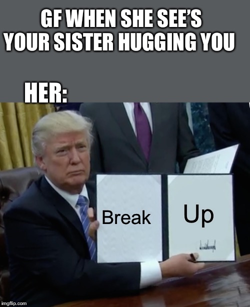 Trump Bill Signing | GF WHEN SHE SEE’S YOUR SISTER HUGGING YOU; HER:; Break; Up | image tagged in memes,trump bill signing | made w/ Imgflip meme maker