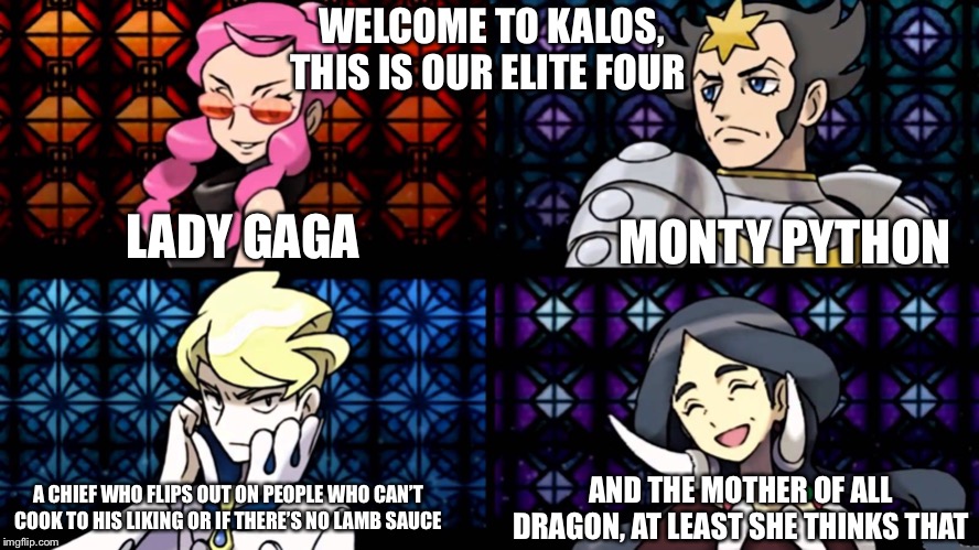 Kalos elite four in a nutshell | WELCOME TO KALOS, THIS IS OUR ELITE FOUR; LADY GAGA; MONTY PYTHON; A CHIEF WHO FLIPS OUT ON PEOPLE WHO CAN’T COOK TO HIS LIKING OR IF THERE’S NO LAMB SAUCE; AND THE MOTHER OF ALL DRAGON, AT LEAST SHE THINKS THAT | image tagged in kalos,pokemon,pokemon x and y,in a nutshell,elite four,memes | made w/ Imgflip meme maker