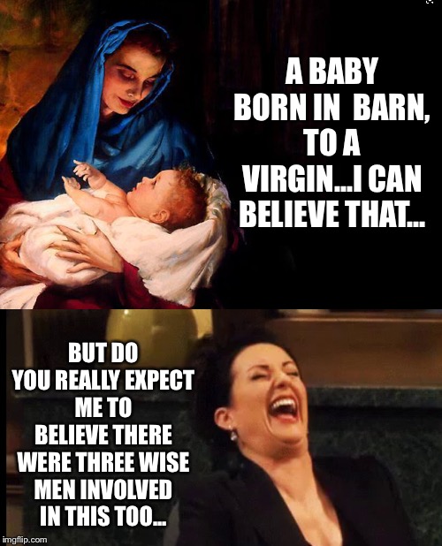 A BABY BORN IN  BARN, TO A VIRGIN...I CAN BELIEVE THAT... BUT DO YOU REALLY EXPECT ME TO BELIEVE THERE WERE THREE WISE MEN INVOLVED IN THIS TOO... | image tagged in funny | made w/ Imgflip meme maker