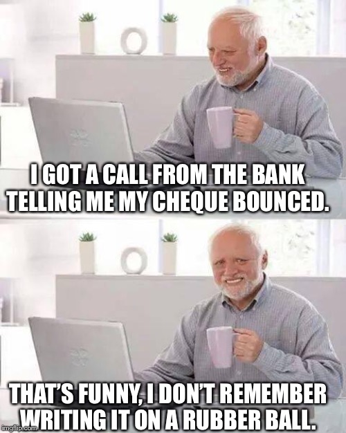 Hide the Pain Harold Meme | I GOT A CALL FROM THE BANK TELLING ME MY CHEQUE BOUNCED. THAT’S FUNNY, I DON’T REMEMBER WRITING IT ON A RUBBER BALL. | image tagged in memes,hide the pain harold | made w/ Imgflip meme maker