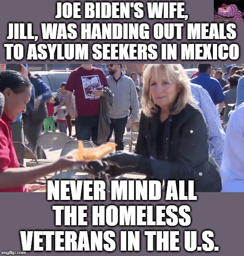 Pedocrats care more about illegals than they do Americans. | JOE BIDEN'S WIFE, JILL, WAS HANDING OUT MEALS TO ASYLUM SEEKERS IN MEXICO; NEVER MIND ALL THE HOMELESS VETERANS IN THE U.S. | image tagged in jill biden | made w/ Imgflip meme maker