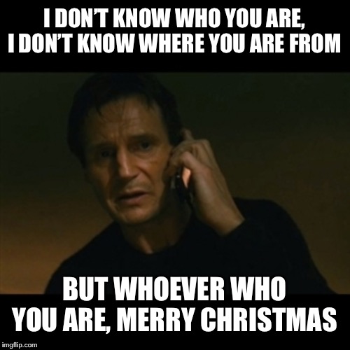 Liam Neeson Taken Meme | I DON’T KNOW WHO YOU ARE, I DON’T KNOW WHERE YOU ARE FROM; BUT WHOEVER WHO YOU ARE, MERRY CHRISTMAS | image tagged in memes,liam neeson taken | made w/ Imgflip meme maker