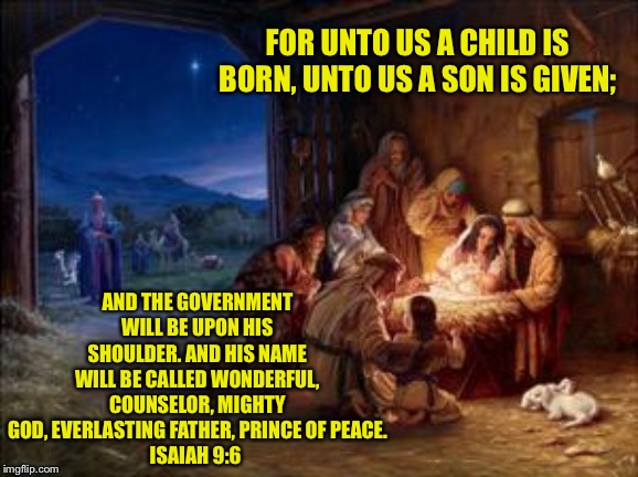 FOR UNTO US A CHILD IS BORN, UNTO US A SON IS GIVEN;; AND THE GOVERNMENT WILL BE UPON HIS SHOULDER. AND HIS NAME WILL BE CALLED WONDERFUL, COUNSELOR, MIGHTY GOD, EVERLASTING FATHER, PRINCE OF PEACE.
ISAIAH 9:6 | made w/ Imgflip meme maker
