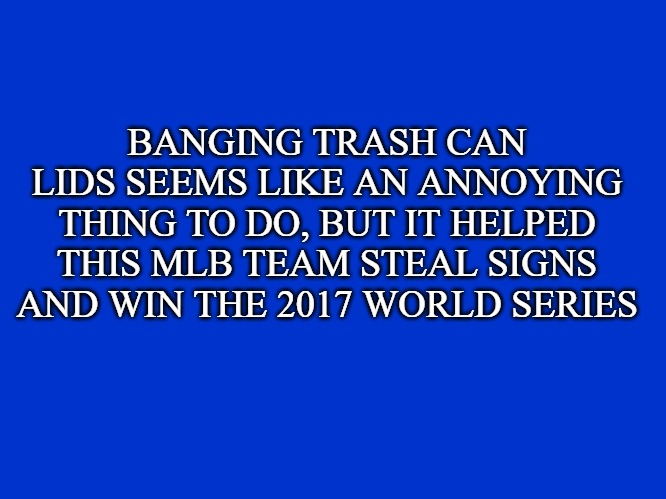 Who are the Houston Astros? | BANGING TRASH CAN LIDS SEEMS LIKE AN ANNOYING THING TO DO, BUT IT HELPED THIS MLB TEAM STEAL SIGNS AND WIN THE 2017 WORLD SERIES | image tagged in jeopardy clue card/screen | made w/ Imgflip meme maker