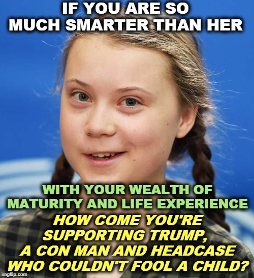 Who is smarter? | IF YOU ARE SO MUCH SMARTER THAN HER; WITH YOUR WEALTH OF MATURITY AND LIFE EXPERIENCE; HOW COME YOU'RE SUPPORTING TRUMP, 
A CON MAN AND HEADCASE WHO COULDN'T FOOL A CHILD? | image tagged in greta thunberg,trump,con man,headcase,nutjob,fraud | made w/ Imgflip meme maker