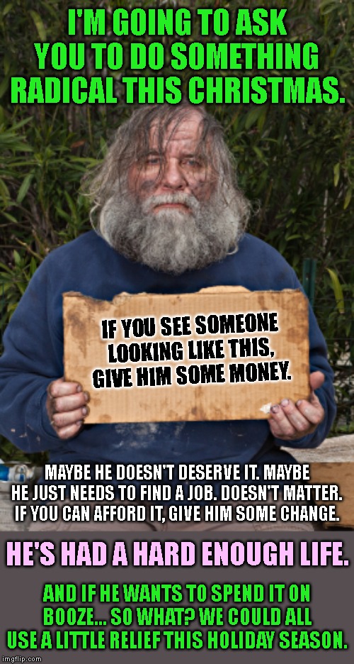 An act of radical compassion. | I'M GOING TO ASK YOU TO DO SOMETHING RADICAL THIS CHRISTMAS. IF YOU SEE SOMEONE LOOKING LIKE THIS, GIVE HIM SOME MONEY. MAYBE HE DOESN'T DESERVE IT. MAYBE HE JUST NEEDS TO FIND A JOB. DOESN'T MATTER. IF YOU CAN AFFORD IT, GIVE HIM SOME CHANGE. HE'S HAD A HARD ENOUGH LIFE. AND IF HE WANTS TO SPEND IT ON BOOZE... SO WHAT? WE COULD ALL USE A LITTLE RELIEF THIS HOLIDAY SEASON. | image tagged in blak homeless sign,homeless,poverty,christmas,compassion,respect | made w/ Imgflip meme maker