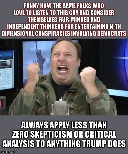 Conspiracy theorists are the most selectively credulous individuals of them all. | FUNNY HOW THE SAME FOLKS WHO LOVE TO LISTEN TO THIS GUY AND CONSIDER THEMSELVES FAIR-MINDED AND INDEPENDENT THINKERS FOR ENTERTAINING N-TH DIMENSIONAL CONSPIRACIES INVOLVING DEMOCRATS; ALWAYS APPLY LESS THAN ZERO SKEPTICISM OR CRITICAL ANALYSIS TO ANYTHING TRUMP DOES | image tagged in alex jones,skeptical,conspiracy theories,conspiracy theory,democrats,right wing | made w/ Imgflip meme maker