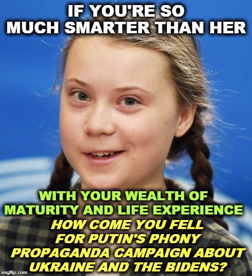 Who is smarter? | IF YOU'RE SO MUCH SMARTER THAN HER; HOW COME YOU FELL FOR PUTIN'S PHONY PROPAGANDA CAMPAIGN ABOUT UKRAINE AND THE BIDENS? WITH YOUR WEALTH OF MATURITY AND LIFE EXPERIENCE | image tagged in greta thunberg,putin,propaganda,lies,biden,ukraine | made w/ Imgflip meme maker