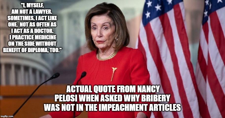 She's not a lawyer, but thinks she's a doctor | "I, MYSELF, AM NOT A LAWYER.  SOMETIMES, I ACT LIKE ONE.  NOT AS OFTEN AS I ACT AS A DOCTOR.  I PRACTICE MEDICINE ON THE SIDE WITHOUT BENEFIT OF DIPLOMA, TOO."; ACTUAL QUOTE FROM NANCY PELOSI WHEN ASKED WHY BRIBERY WAS NOT IN THE IMPEACHMENT ARTICLES | image tagged in nancy pelosi,trump impeachment | made w/ Imgflip meme maker