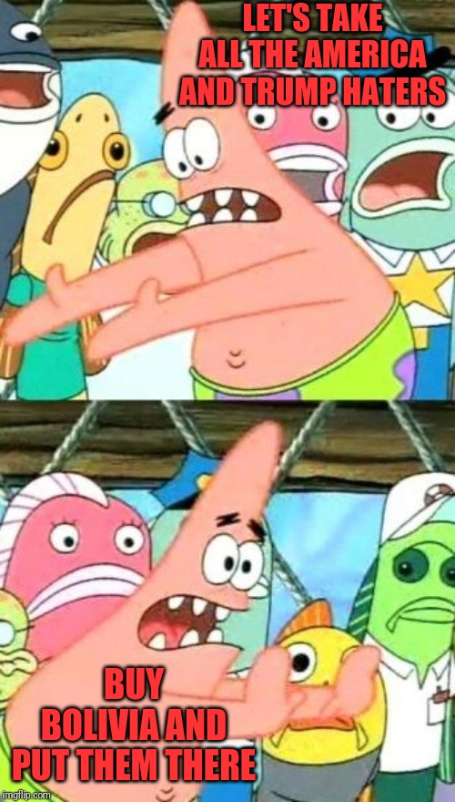 Put It Somewhere Else Patrick | LET'S TAKE ALL THE AMERICA AND TRUMP HATERS; BUY BOLIVIA AND PUT THEM THERE | image tagged in memes,put it somewhere else patrick | made w/ Imgflip meme maker