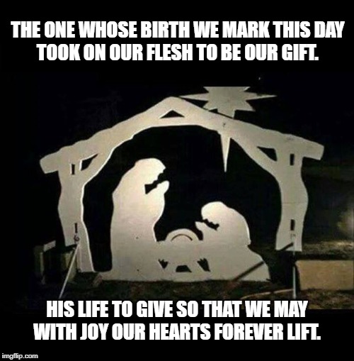 Nativity Scene | THE ONE WHOSE BIRTH WE MARK THIS DAY
TOOK ON OUR FLESH TO BE OUR GIFT. HIS LIFE TO GIVE SO THAT WE MAY
WITH JOY OUR HEARTS FOREVER LIFT. | image tagged in nativity scene | made w/ Imgflip meme maker