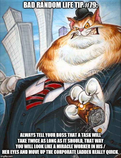 Corporate Fat Cat | BAD RANDOM LIFE TIP #79:; ALWAYS TELL YOUR BOSS THAT A TASK WILL TAKE TWICE AS LONG AS IT SHOULD, THAT WAY YOU WILL LOOK LIKE A MIRACLE WORKER IN HIS / HER EYES AND MOVE UP THE CORPORATE LADDER REALLY QUICK. | image tagged in corporate fat cat | made w/ Imgflip meme maker