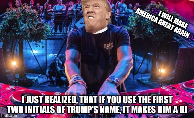 🎶I WILL MAKE AMERICA GREAT AGAIN🎶; I JUST REALIZED, THAT IF YOU USE THE FIRST TWO INITIALS OF TRUMP'S NAME, IT MAKES HIM A DJ | image tagged in trump | made w/ Imgflip meme maker