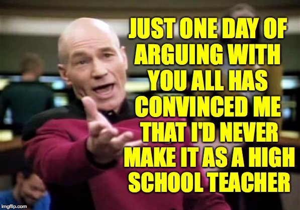 Picard Wtf Meme | JUST ONE DAY OF
ARGUING WITH
YOU ALL HAS
CONVINCED ME; THAT I'D NEVER
MAKE IT AS A HIGH
SCHOOL TEACHER | image tagged in memes,picard wtf,so thanks,contards | made w/ Imgflip meme maker