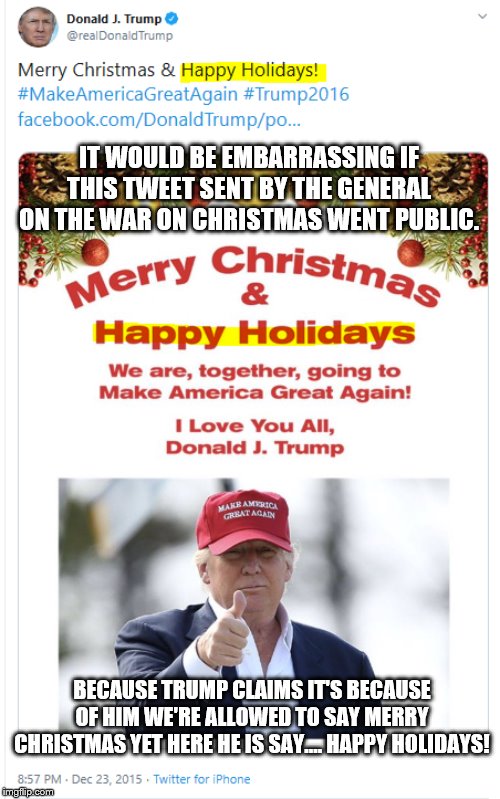 The War on Christmas | IT WOULD BE EMBARRASSING IF THIS TWEET SENT BY THE GENERAL ON THE WAR ON CHRISTMAS WENT PUBLIC. BECAUSE TRUMP CLAIMS IT'S BECAUSE OF HIM WE'RE ALLOWED TO SAY MERRY CHRISTMAS YET HERE HE IS SAY.... HAPPY HOLIDAYS! | image tagged in the war on christmas | made w/ Imgflip meme maker