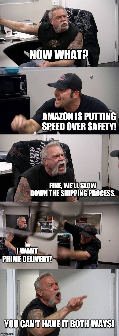 American Chopper Argument Meme | NOW WHAT? AMAZON IS PUTTING SPEED OVER SAFETY! FINE, WE'LL SLOW DOWN THE SHIPPING PROCESS. I WANT PRIME DELIVERY! YOU CAN'T HAVE IT BOTH WAYS! | image tagged in memes,american chopper argument | made w/ Imgflip meme maker