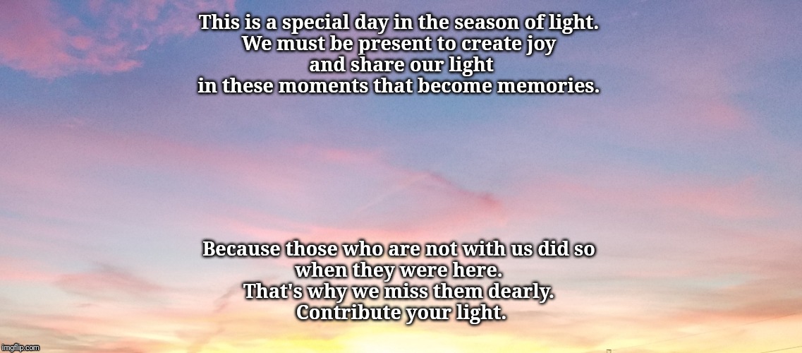 This is a special day in the season of light. 
We must be present to create joy 
and share our light
in these moments that become memories. Because those who are not with us did so 
when they were here. 
That's why we miss them dearly. 
Contribute your light. | image tagged in inspirational quote | made w/ Imgflip meme maker