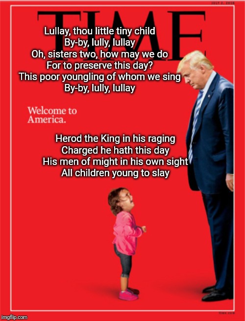 American Christmas Carol | Lullay, thou little tiny child
By-by, lully, lullay
Oh, sisters two, how may we do
For to preserve this day?
This poor youngling of whom we sing
By-by, lully, lullay; Herod the King in his raging
Charged he hath this day
His men of might in his own sight
All children young to slay | image tagged in christmas carol,herod,trump immigration policy | made w/ Imgflip meme maker