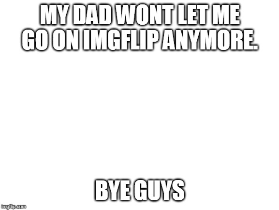 Blank White Template | MY DAD WONT LET ME GO ON IMGFLIP ANYMORE. BYE GUYS | image tagged in blank white template | made w/ Imgflip meme maker