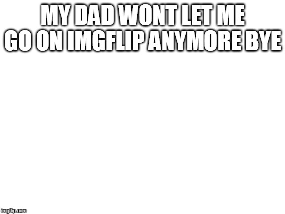 Blank White Template | MY DAD WONT LET ME GO ON IMGFLIP ANYMORE BYE | image tagged in blank white template | made w/ Imgflip meme maker