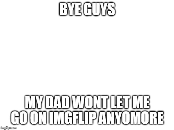 Blank White Template | BYE GUYS; MY DAD WONT LET ME GO ON IMGFLIP ANYOMORE | image tagged in blank white template | made w/ Imgflip meme maker