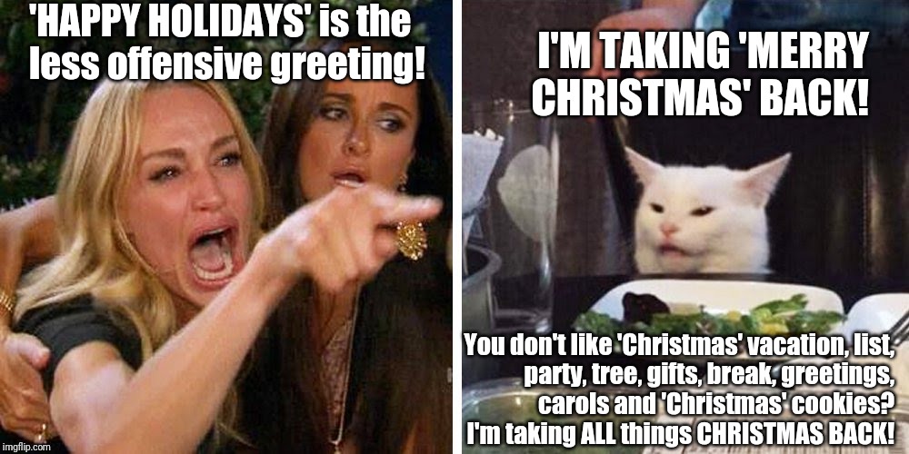 Smudge the cat | 'HAPPY HOLIDAYS' is the
less offensive greeting! I'M TAKING 'MERRY CHRISTMAS' BACK! You don't like 'Christmas' vacation, list,
party, tree, gifts, break, greetings,
carols and 'Christmas' cookies?
 I'm taking ALL things CHRISTMAS BACK! | image tagged in smudge the cat | made w/ Imgflip meme maker