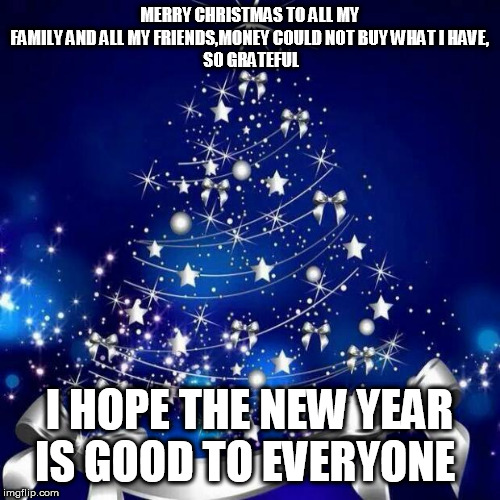 Merry Christmas  | MERRY CHRISTMAS TO ALL MY FAMILY AND ALL MY FRIENDS,MONEY COULD NOT BUY WHAT I HAVE,
 SO GRATEFUL; I HOPE THE NEW YEAR IS GOOD TO EVERYONE | image tagged in merry christmas | made w/ Imgflip meme maker