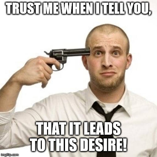 Shoot myself | TRUST ME WHEN I TELL YOU, THAT IT LEADS TO THIS DESIRE! | image tagged in shoot myself | made w/ Imgflip meme maker