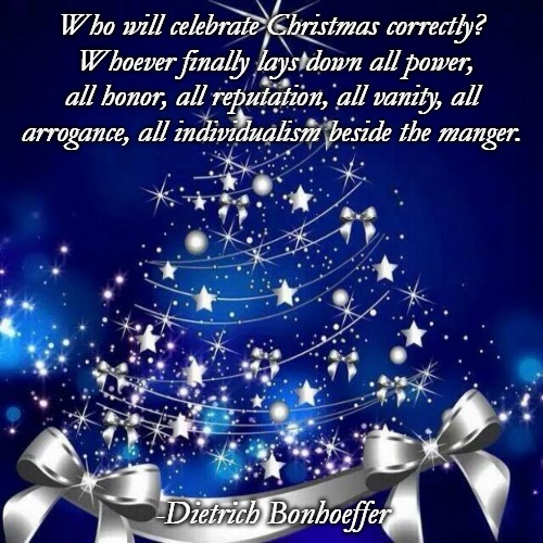 Merry Christmas  | Who will celebrate Christmas correctly?  Whoever finally lays down all power, all honor, all reputation, all vanity, all arrogance, all individualism beside the manger. -Dietrich Bonhoeffer | image tagged in merry christmas | made w/ Imgflip meme maker