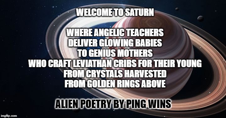 Alien Poetry by Ping Wins 013 Welcome To Saturn | WELCOME TO SATURN
 
WHERE ANGELIC TEACHERS
DELIVER GLOWING BABIES
TO GENIUS MOTHERS
WHO CRAFT LEVIATHAN CRIBS FOR THEIR YOUNG
FROM CRYSTALS HARVESTED
FROM GOLDEN RINGS ABOVE; ALIEN POETRY BY PING WINS | image tagged in saturn ascends,alien,poetry,saturn,leviathan,ping wins | made w/ Imgflip meme maker