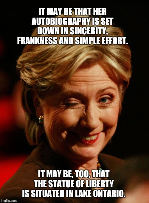 Hilary Clinton | IT MAY BE THAT HER AUTOBIOGRAPHY IS SET DOWN IN SINCERITY, FRANKNESS AND SIMPLE EFFORT. IT MAY BE, TOO, THAT THE STATUE OF LIBERTY IS SITUATED IN LAKE ONTARIO. | image tagged in hilary clinton | made w/ Imgflip meme maker