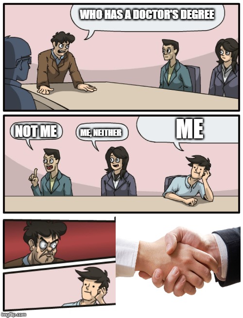 Boardroom Meeting Unexpected Ending | WHO HAS A DOCTOR'S DEGREE; ME; NOT ME; ME, NEITHER | image tagged in boardroom meeting unexpected ending | made w/ Imgflip meme maker