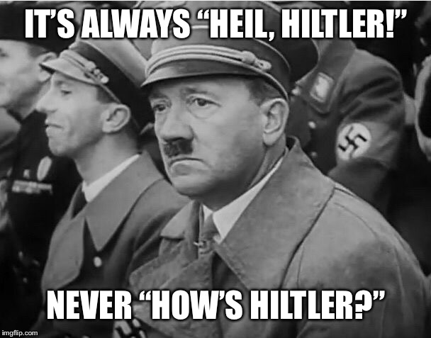 sad hitler | IT’S ALWAYS “HEIL, HILTLER!”; NEVER “HOW’S HILTLER?” | image tagged in sad hitler | made w/ Imgflip meme maker