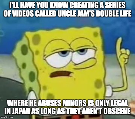 Uncle Jam's Double Life | I'LL HAVE YOU KNOW CREATING A SERIES OF VIDEOS CALLED UNCLE JAM'S DOUBLE LIFE; WHERE HE ABUSES MINORS IS ONLY LEGAL IN JAPAN AS LONG AS THEY AREN'T OBSCENE | image tagged in memes,ill have you know spongebob,anpanman | made w/ Imgflip meme maker