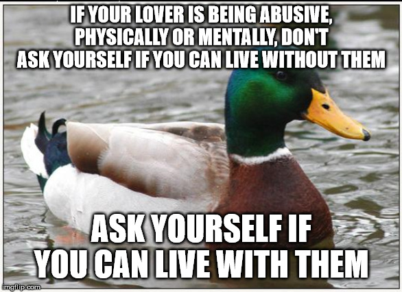 I have seen too many people ask the wrong question | IF YOUR LOVER IS BEING ABUSIVE, PHYSICALLY OR MENTALLY, DON'T ASK YOURSELF IF YOU CAN LIVE WITHOUT THEM; ASK YOURSELF IF YOU CAN LIVE WITH THEM | image tagged in memes,actual advice mallard,abuse,relationships | made w/ Imgflip meme maker