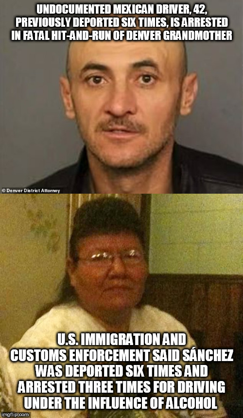 UNDOCUMENTED MEXICAN DRIVER, 42, PREVIOUSLY DEPORTED SIX TIMES, IS ARRESTED IN FATAL HIT-AND-RUN OF DENVER GRANDMOTHER; U.S. IMMIGRATION AND CUSTOMS ENFORCEMENT SAID SÁNCHEZ WAS DEPORTED SIX TIMES AND ARRESTED THREE TIMES FOR DRIVING UNDER THE INFLUENCE OF ALCOHOL | image tagged in illegal mexican | made w/ Imgflip meme maker