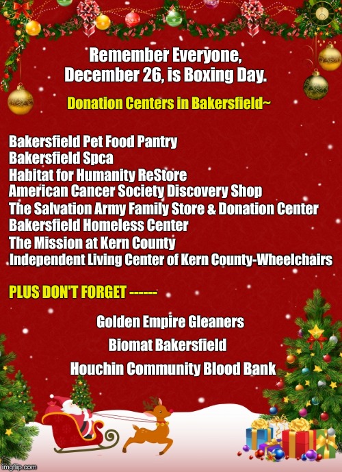 Where ever your at, you have locations too! | Remember Everyone, December 26, is Boxing Day. Donation Centers in Bakersfield~; Bakersfield Pet Food Pantry; Bakersfield Spca; Habitat for Humanity ReStore; American Cancer Society Discovery Shop; The Salvation Army Family Store & Donation Center; Bakersfield Homeless Center; The Mission at Kern County; Independent Living Center of Kern County-Wheelchairs; PLUS DON'T FORGET ------; Golden Empire Gleaners; Biomat Bakersfield; Houchin Community Blood Bank | image tagged in donations,christmas,homeless,boxing day | made w/ Imgflip meme maker